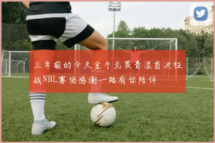 三年前的今天金牛无畏青涩首次征战NBL赛场感谢一路有你陪伴