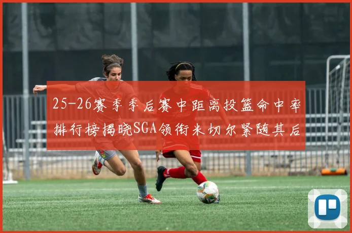 25-26赛季季后赛中距离投篮命中率排行榜揭晓SGA领衔米切尔紧随其后哈登位列第五