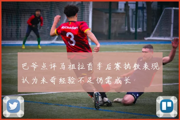 巴爷点评马祖拉首季后赛执教表现认为米奇经验不足仍需成长