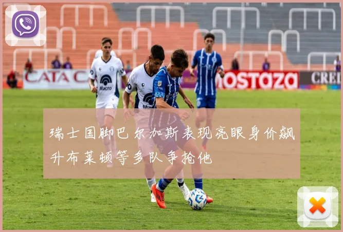 瑞士国脚巴尔加斯表现亮眼身价飙升布莱顿等多队争抢他