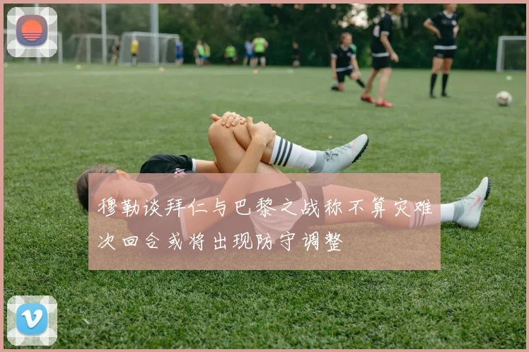 穆勒谈拜仁与巴黎之战称不算灾难次回合或将出现防守调整