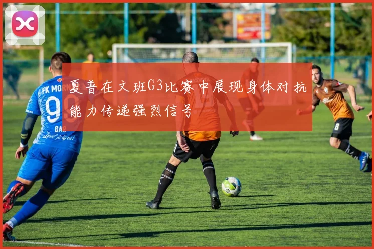 夏普在文班G3比赛中展现身体对抗能力传递强烈信号