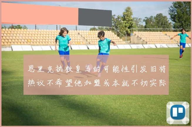 恩里克执教皇马的可能性引发旧将热议不希望他加盟或本就不切实际