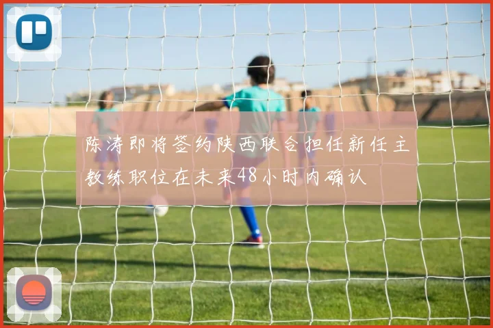 陈涛即将签约陕西联合担任新任主教练职位在未来48小时内确认
