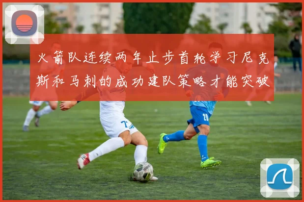 火箭队连续两年止步首轮学习尼克斯和马刺的成功建队策略才能突破瓶颈