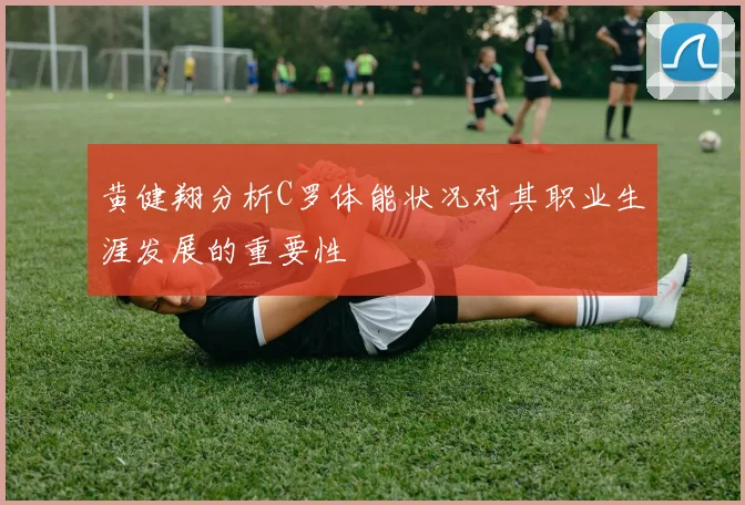 黄健翔分析C罗体能状况对其职业生涯发展的重要性