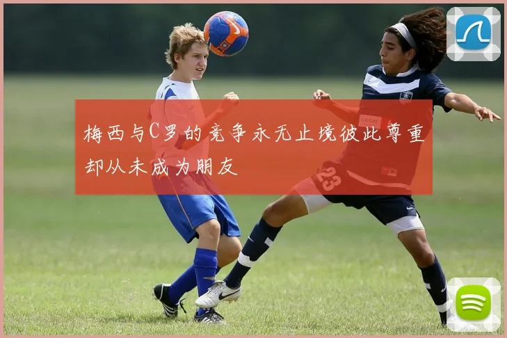 梅西与C罗的竞争永无止境彼此尊重却从未成为朋友