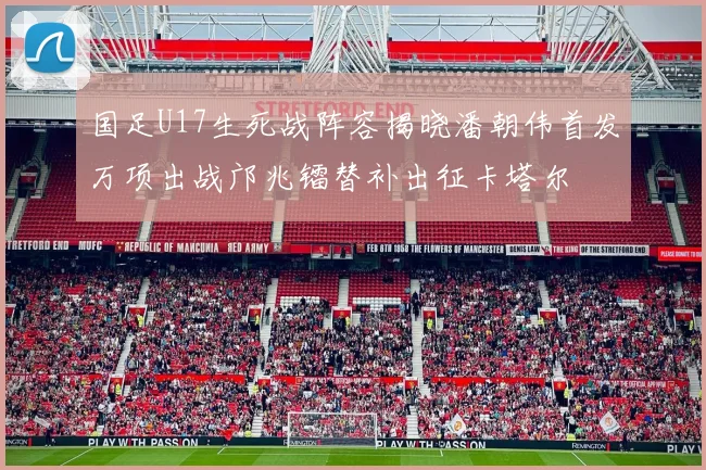 国足U17生死战阵容揭晓潘朝伟首发万项出战邝兆镭替补出征卡塔尔