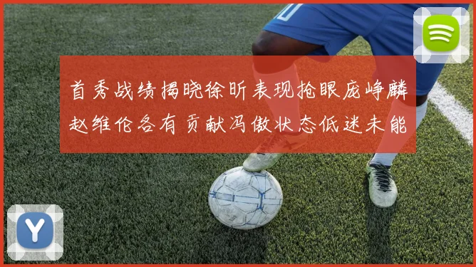 首秀战绩揭晓徐昕表现抢眼庞峥麟赵维伦各有贡献冯傲状态低迷未能得分
