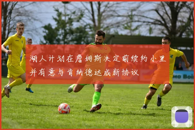 湖人计划在詹姆斯决定前续约小里并有意与肯纳德达成新协议