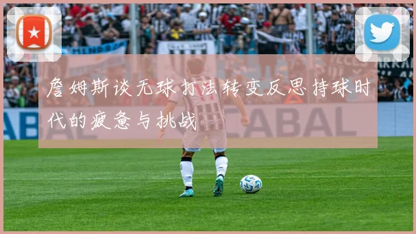 詹姆斯谈无球打法转变反思持球时代的疲惫与挑战