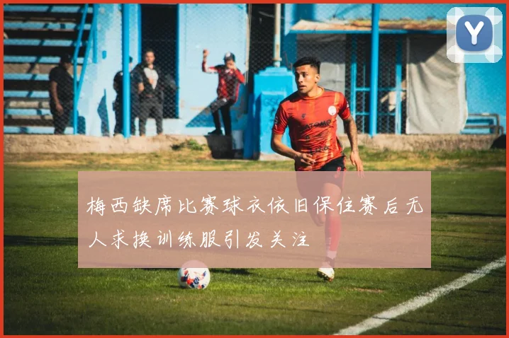梅西缺席比赛球衣依旧保住赛后无人求换训练服引发关注