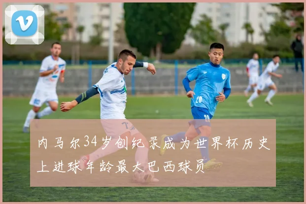 内马尔34岁创纪录成为世界杯历史上进球年龄最大巴西球员