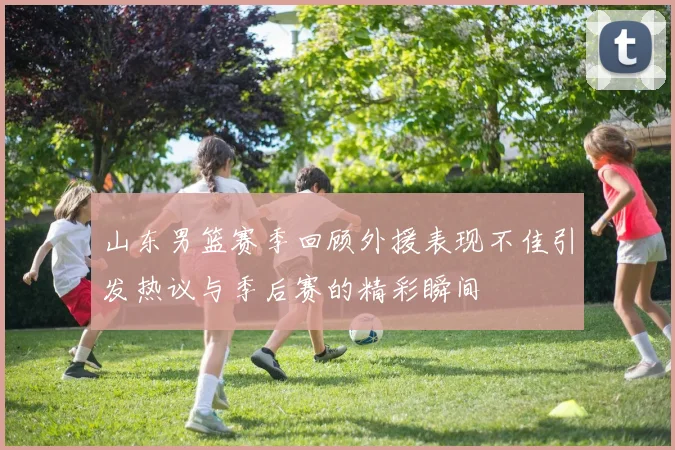 山东男篮赛季回顾外援表现不佳引发热议与季后赛的精彩瞬间