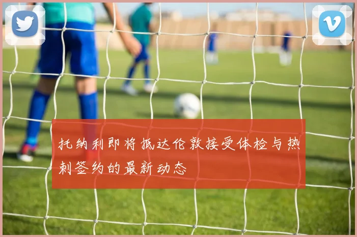 托纳利即将抵达伦敦接受体检与热刺签约的最新动态