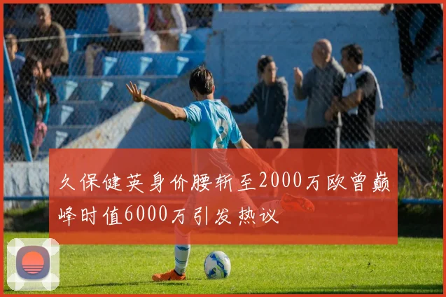 久保健英身价腰斩至2000万欧曾巅峰时值6000万引发热议