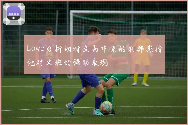 Lowe分析切特交易申京的利弊期待他对文班的强劲表现