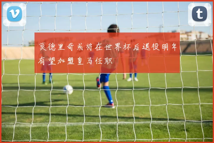 莫德里奇或将在世界杯后退役明年有望加盟皇马任职