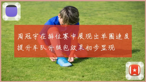 周冠宇在排位赛中展现出单圈速度提升车队升级包效果初步显现